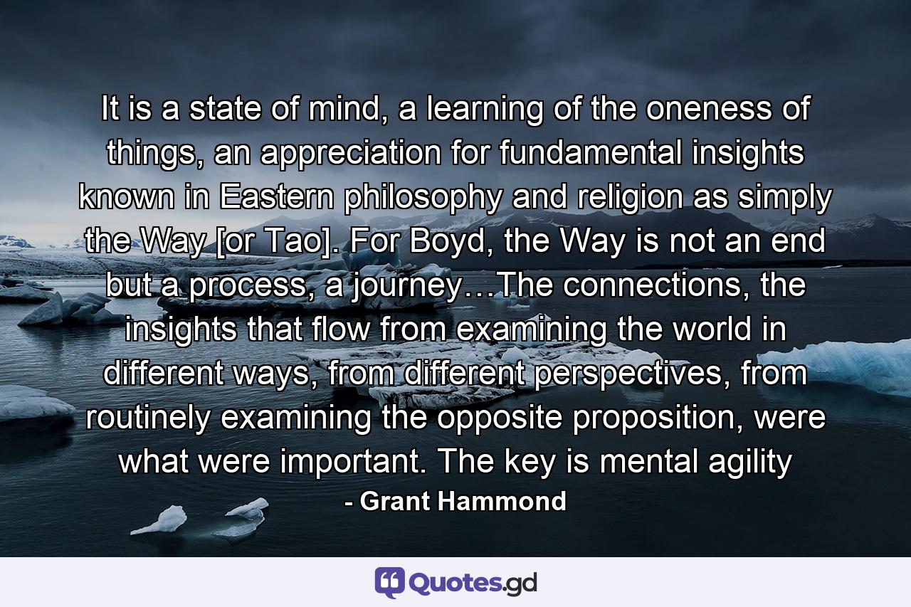 It is a state of mind, a learning of the oneness of things, an appreciation for fundamental insights known in Eastern philosophy and religion as simply the Way [or Tao]. For Boyd, the Way is not an end but a process, a journey…The connections, the insights that flow from examining the world in different ways, from different perspectives, from routinely examining the opposite proposition, were what were important. The key is mental agility - Quote by Grant Hammond