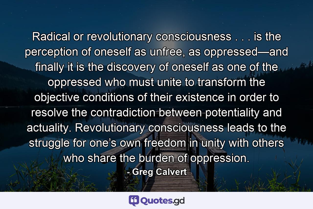 Radical or revolutionary consciousness . . . is the perception of oneself as unfree, as oppressed—and finally it is the discovery of oneself as one of the oppressed who must unite to transform the objective conditions of their existence in order to resolve the contradiction between potentiality and actuality. Revolutionary consciousness leads to the struggle for one’s own freedom in unity with others who share the burden of oppression. - Quote by Greg Calvert