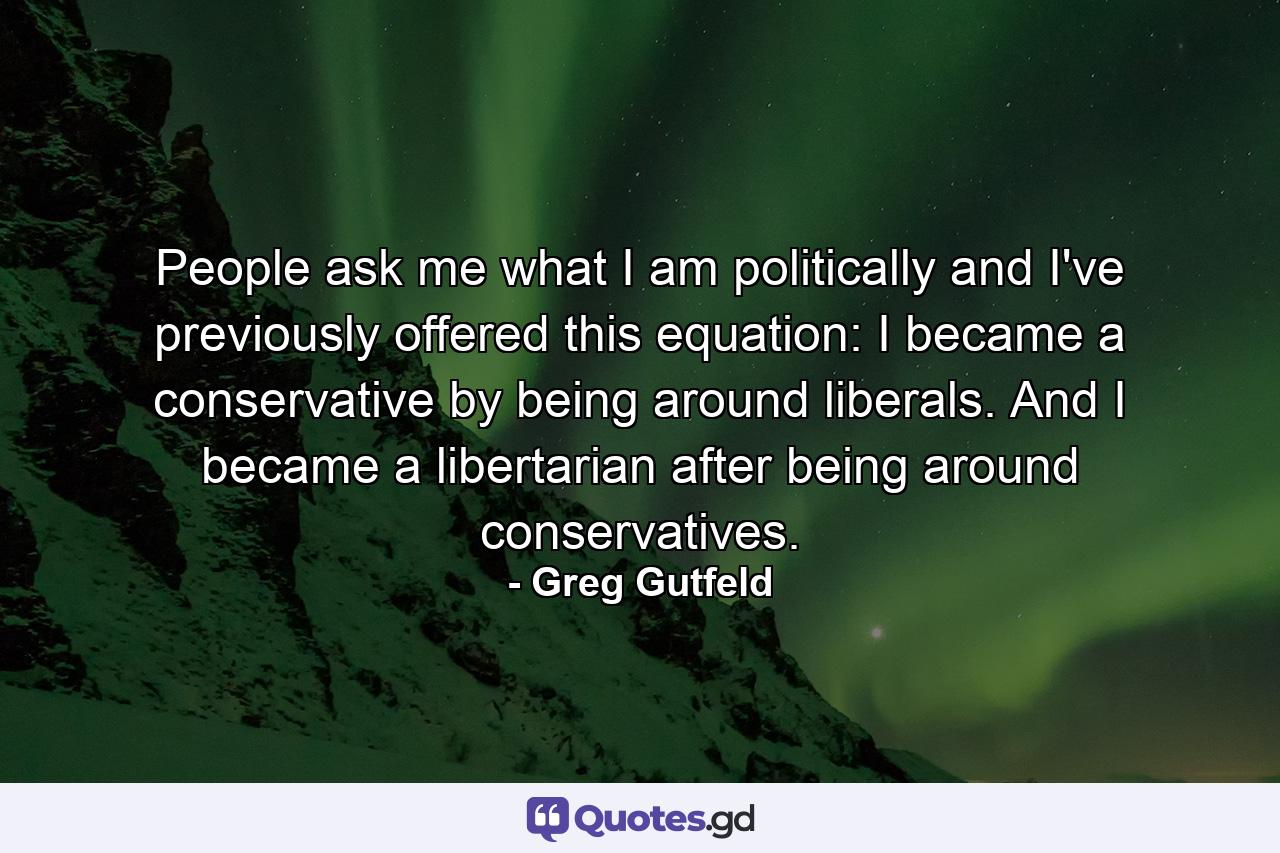 People ask me what I am politically and I've previously offered this equation: I became a conservative by being around liberals. And I became a libertarian after being around conservatives. - Quote by Greg Gutfeld