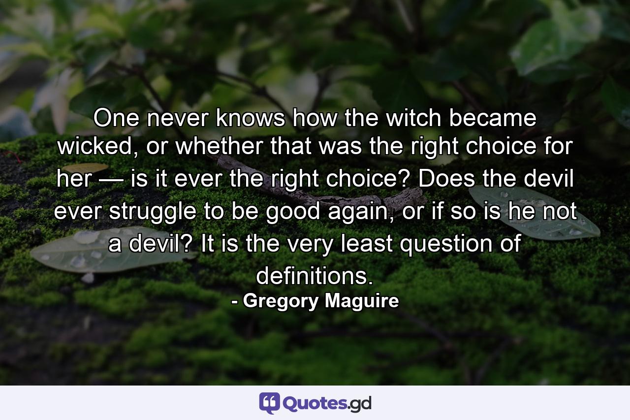 One never knows how the witch became wicked, or whether that was the right choice for her — is it ever the right choice? Does the devil ever struggle to be good again, or if so is he not a devil? It is the very least question of definitions. - Quote by Gregory Maguire