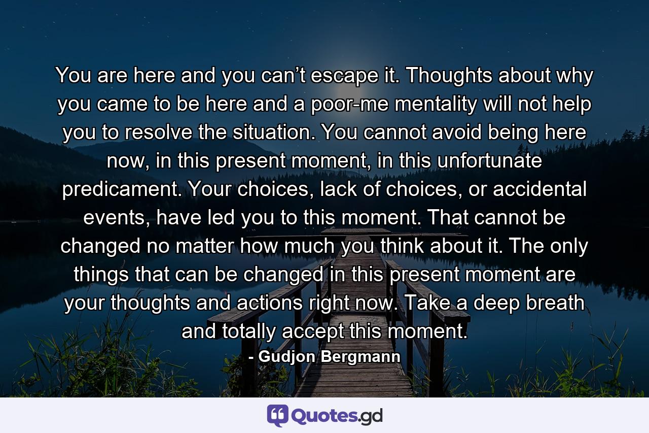 You are here and you can’t escape it. Thoughts about why you came to be here and a poor-me mentality will not help you to resolve the situation. You cannot avoid being here now, in this present moment, in this unfortunate predicament. Your choices, lack of choices, or accidental events, have led you to this moment. That cannot be changed no matter how much you think about it. The only things that can be changed in this present moment are your thoughts and actions right now. Take a deep breath and totally accept this moment. - Quote by Gudjon Bergmann