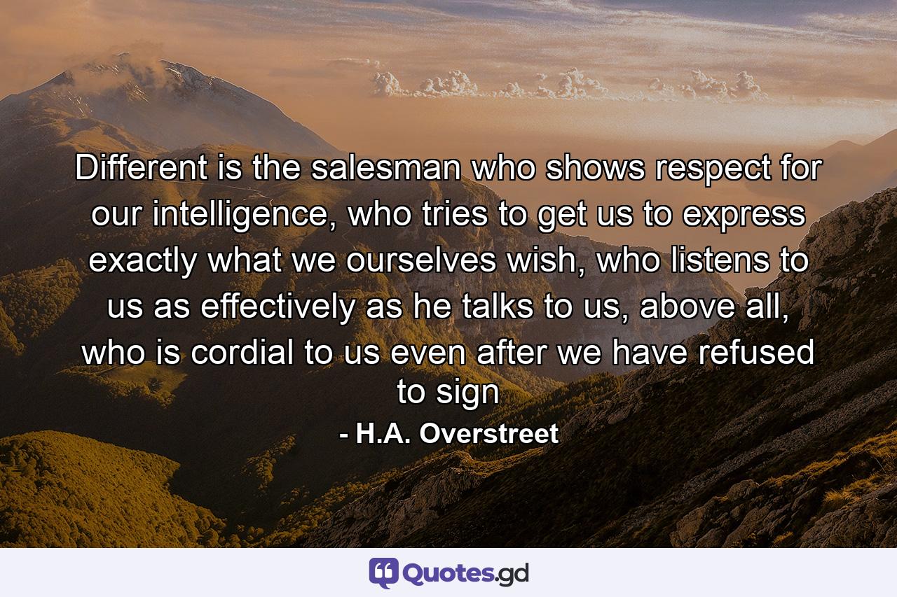 Different is the salesman who shows respect for our intelligence, who tries to get us to express exactly what we ourselves wish, who listens to us as effectively as he talks to us, above all, who is cordial to us even after we have refused to sign - Quote by H.A. Overstreet