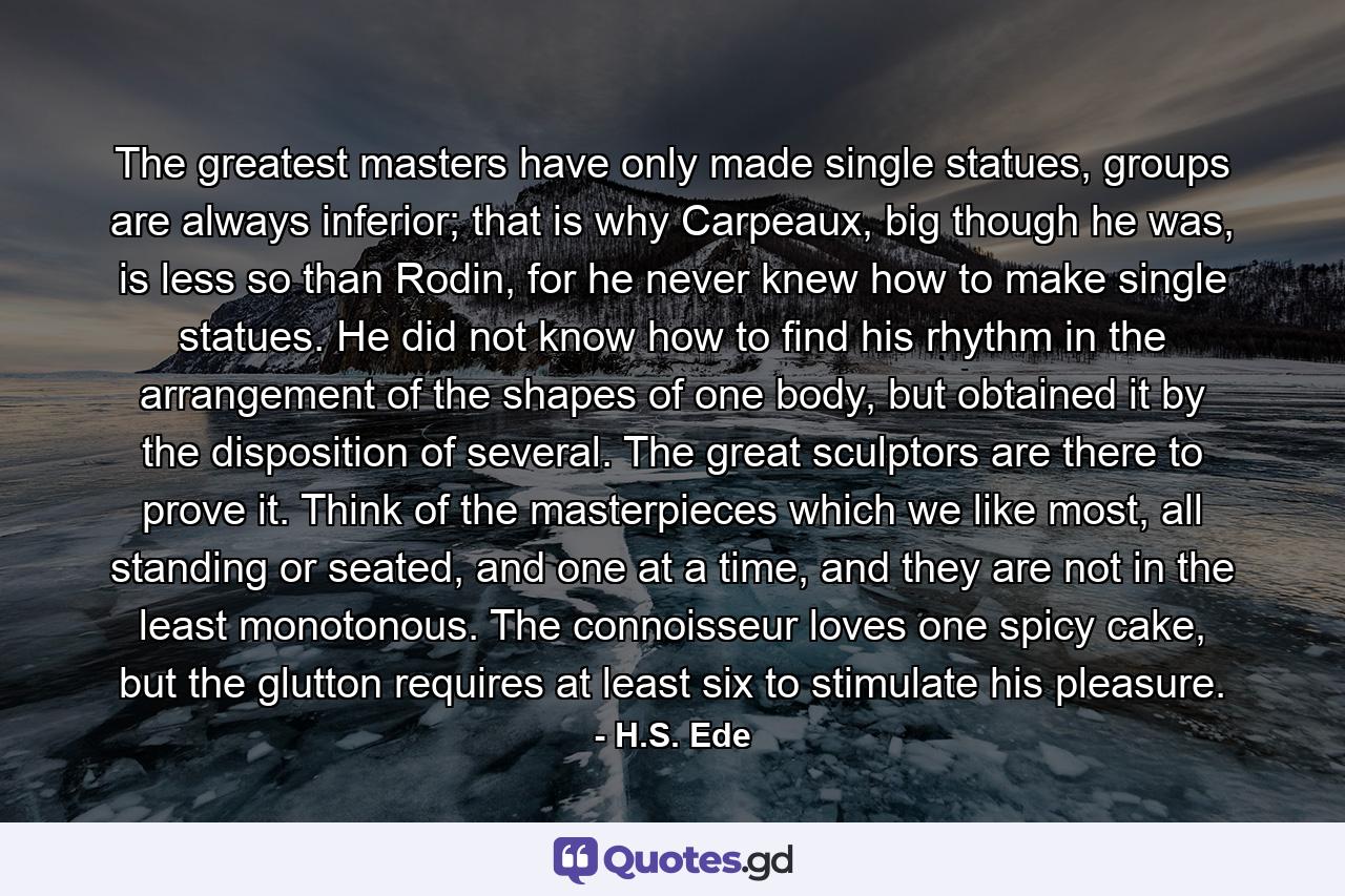 The greatest masters have only made single statues, groups are always inferior; that is why Carpeaux, big though he was, is less so than Rodin, for he never knew how to make single statues. He did not know how to find his rhythm in the arrangement of the shapes of one body, but obtained it by the disposition of several. The great sculptors are there to prove it. Think of the masterpieces which we like most, all standing or seated, and one at a time, and they are not in the least monotonous. The connoisseur loves one spicy cake, but the glutton requires at least six to stimulate his pleasure. - Quote by H.S. Ede