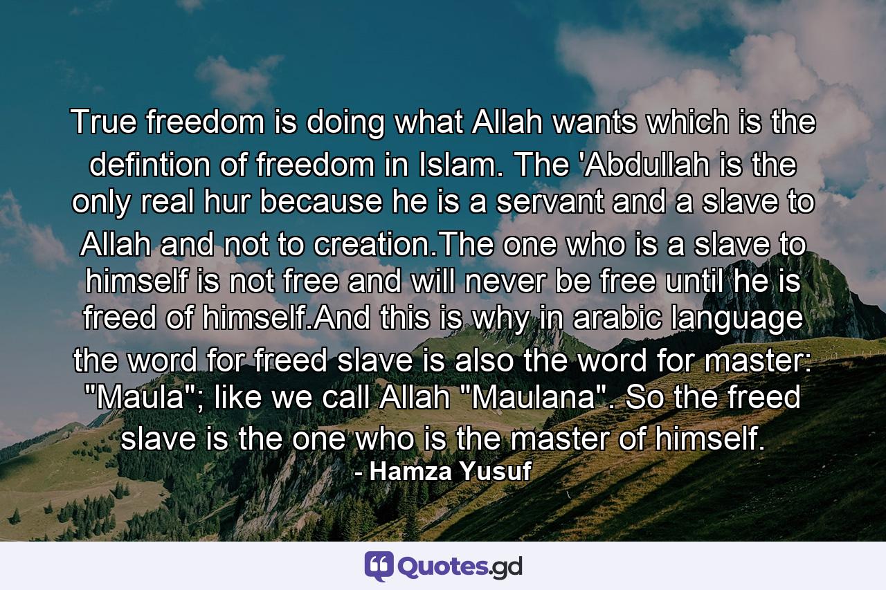 True freedom is doing what Allah wants which is the defintion of freedom in Islam. The 'Abdullah is the only real hur because he is a servant and a slave to Allah and not to creation.The one who is a slave to himself is not free and will never be free until he is freed of himself.And this is why in arabic language the word for freed slave is also the word for master: 