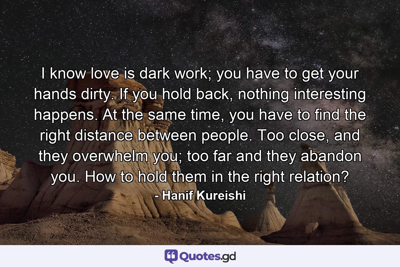 I know love is dark work; you have to get your hands dirty. If you hold back, nothing interesting happens. At the same time, you have to find the right distance between people. Too close, and they overwhelm you; too far and they abandon you. How to hold them in the right relation? - Quote by Hanif Kureishi