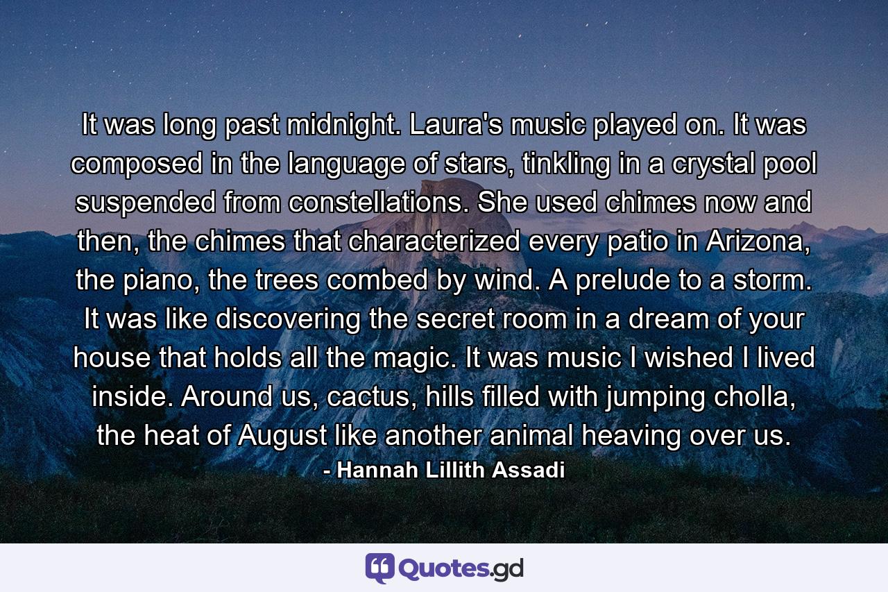 It was long past midnight. Laura's music played on. It was composed in the language of stars, tinkling in a crystal pool suspended from constellations. She used chimes now and then, the chimes that characterized every patio in Arizona, the piano, the trees combed by wind. A prelude to a storm. It was like discovering the secret room in a dream of your house that holds all the magic. It was music I wished I lived inside. Around us, cactus, hills filled with jumping cholla, the heat of August like another animal heaving over us. - Quote by Hannah Lillith Assadi