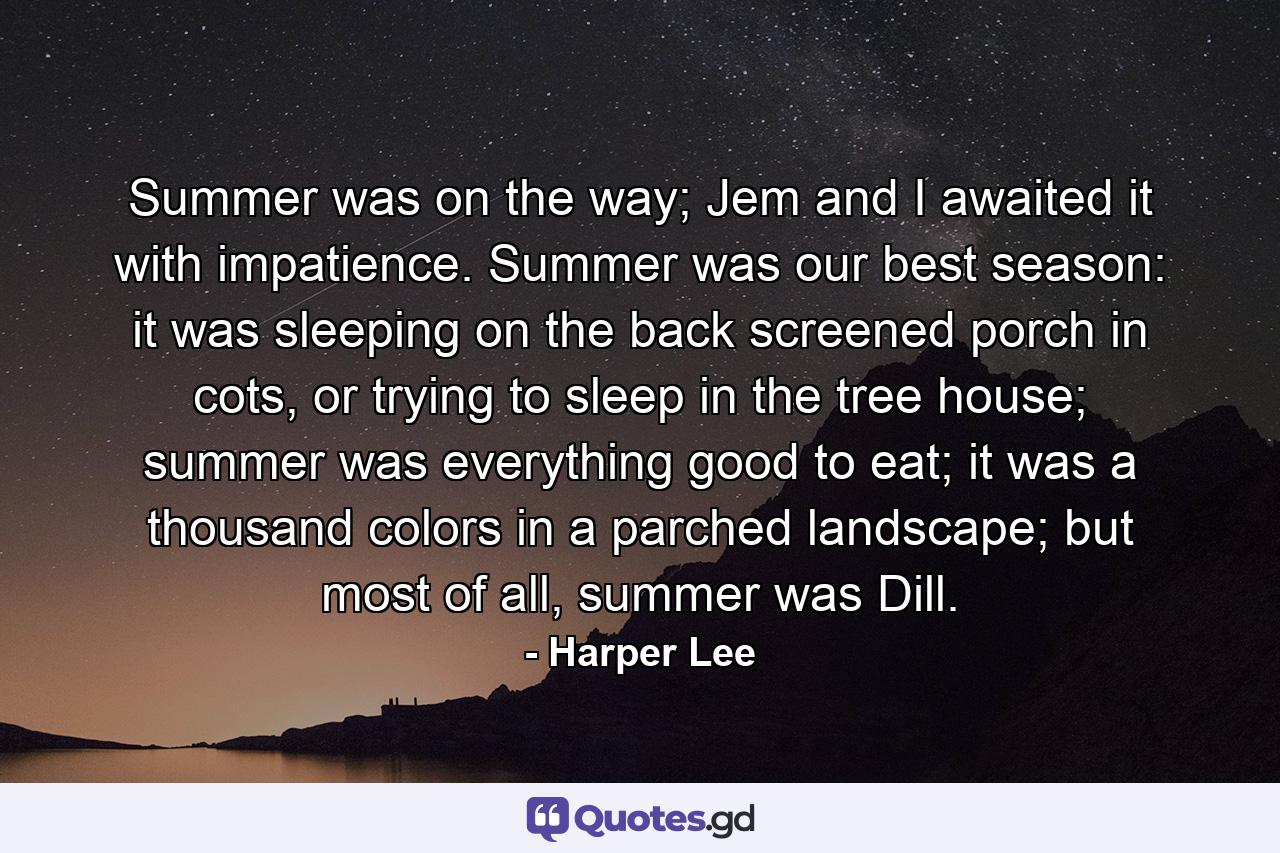 Summer was on the way; Jem and I awaited it with impatience. Summer was our best season: it was sleeping on the back screened porch in cots, or trying to sleep in the tree house; summer was everything good to eat; it was a thousand colors in a parched landscape; but most of all, summer was Dill. - Quote by Harper Lee