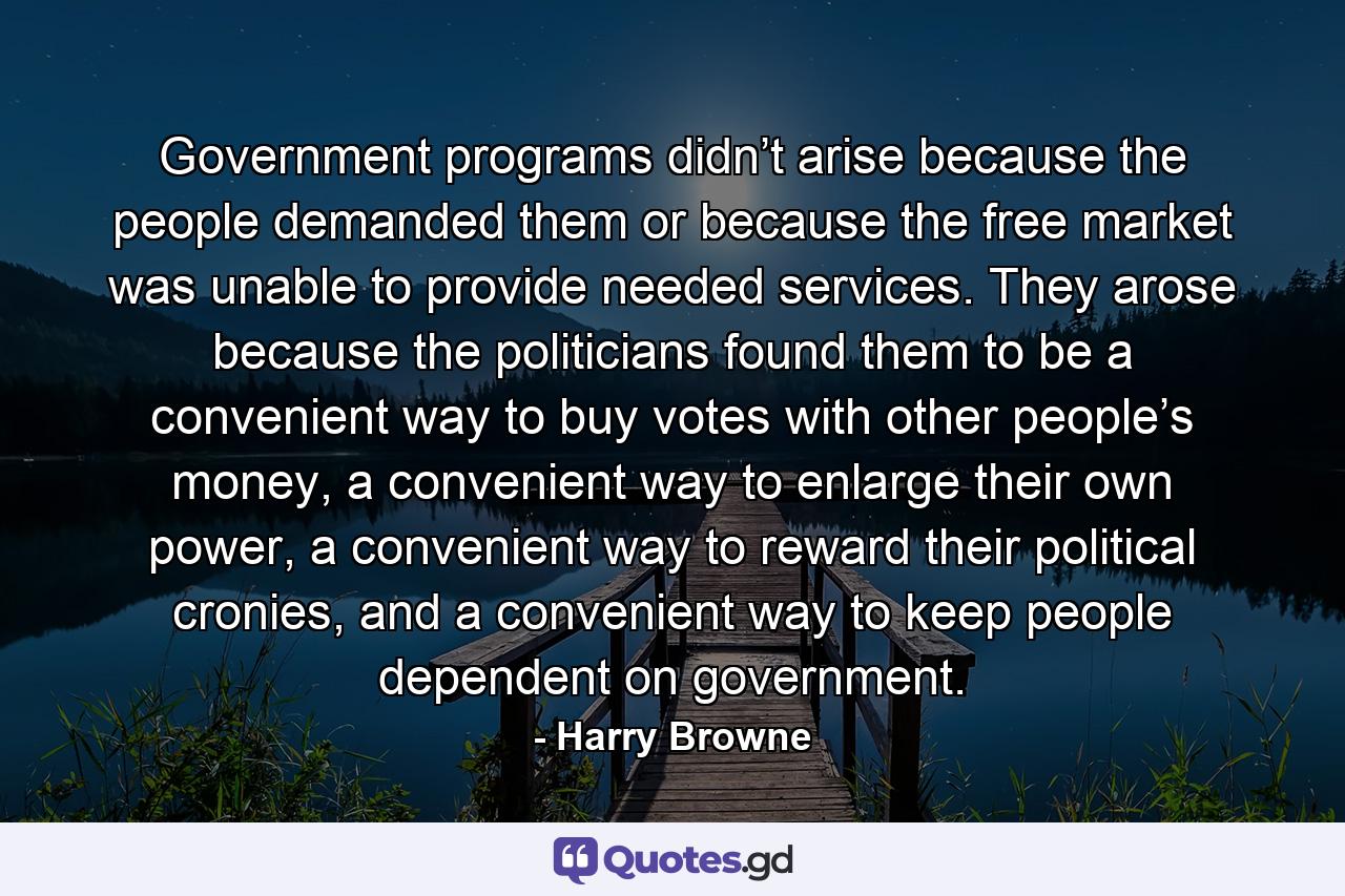 Government programs didn’t arise because the people demanded them or because the free market was unable to provide needed services. They arose because the politicians found them to be a convenient way to buy votes with other people’s money, a convenient way to enlarge their own power, a convenient way to reward their political cronies, and a convenient way to keep people dependent on government. - Quote by Harry Browne