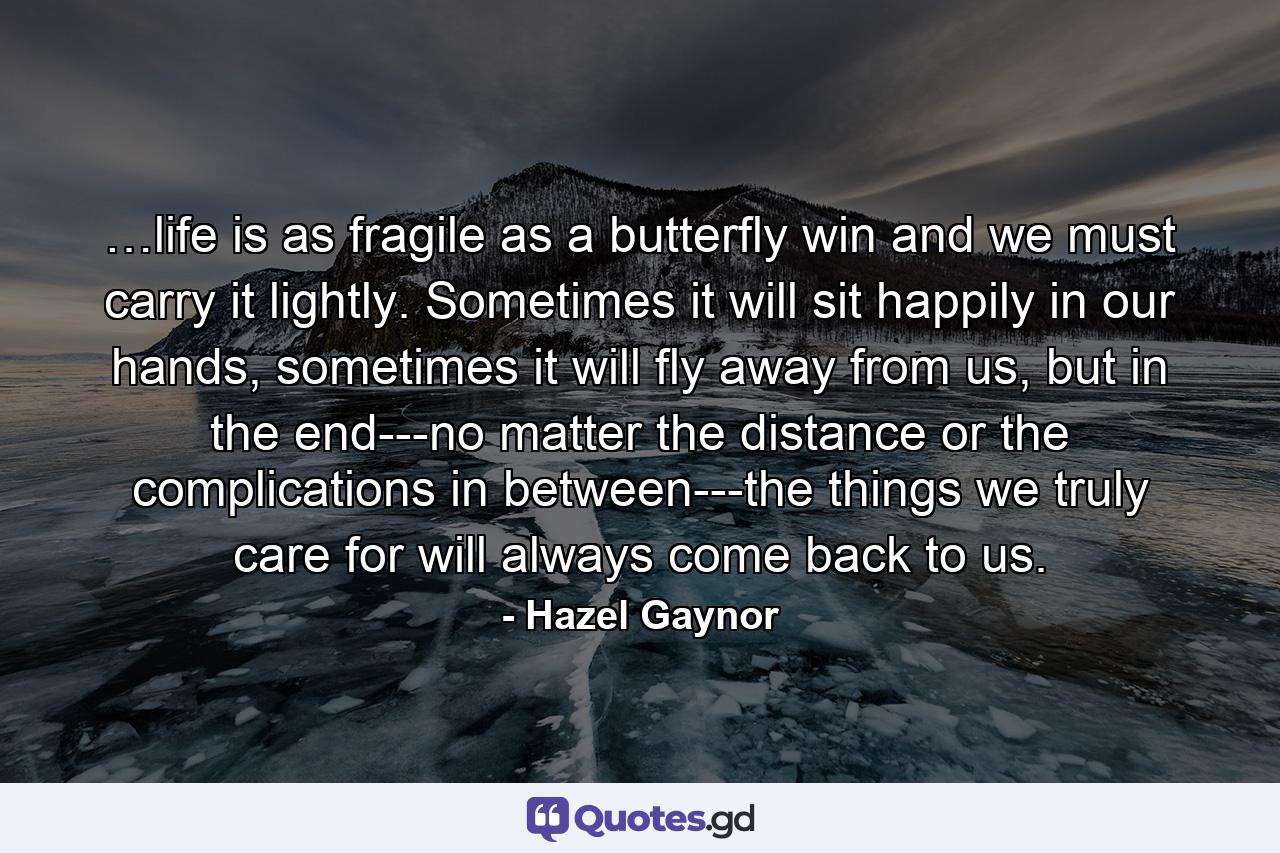 …life is as fragile as a butterfly win and we must carry it lightly. Sometimes it will sit happily in our hands, sometimes it will fly away from us, but in the end---no matter the distance or the complications in between---the things we truly care for will always come back to us. - Quote by Hazel Gaynor