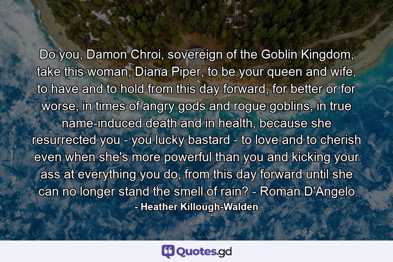 Do you, Damon Chroi, sovereign of the Goblin Kingdom, take this woman, Diana Piper, to be your queen and wife, to have and to hold from this day forward, for better or for worse, in times of angry gods and rogue goblins, in true name-induced death and in health, because she resurrected you - you lucky bastard - to love and to cherish even when she's more powerful than you and kicking your ass at everything you do, from this day forward until she can no longer stand the smell of rain? - Roman D'Angelo - Quote by Heather Killough-Walden