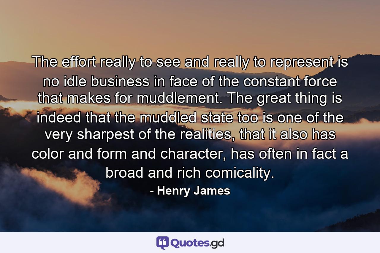 The effort really to see and really to represent is no idle business in face of the constant force that makes for muddlement. The great thing is indeed that the muddled state too is one of the very sharpest of the realities, that it also has color and form and character, has often in fact a broad and rich comicality. - Quote by Henry James