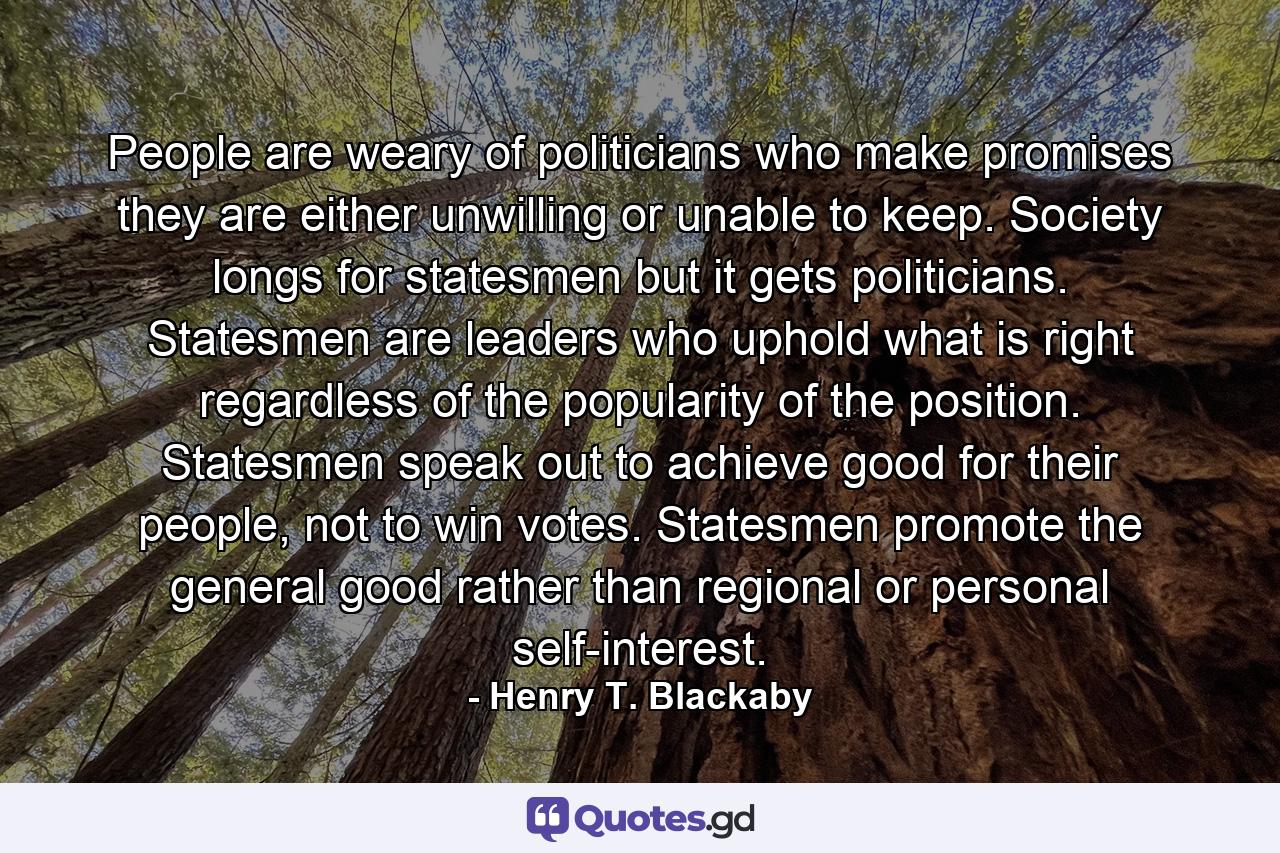 People are weary of politicians who make promises they are either unwilling or unable to keep. Society longs for statesmen but it gets politicians. Statesmen are leaders who uphold what is right regardless of the popularity of the position. Statesmen speak out to achieve good for their people, not to win votes. Statesmen promote the general good rather than regional or personal self-interest. - Quote by Henry T. Blackaby