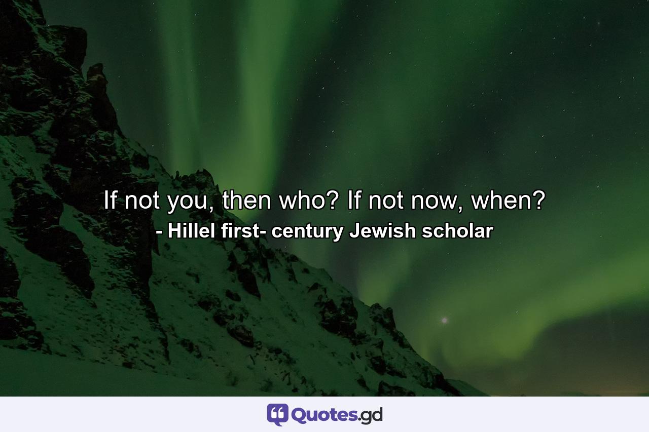 If not you, then who? If not now, when? - Quote by Hillel first- century Jewish scholar