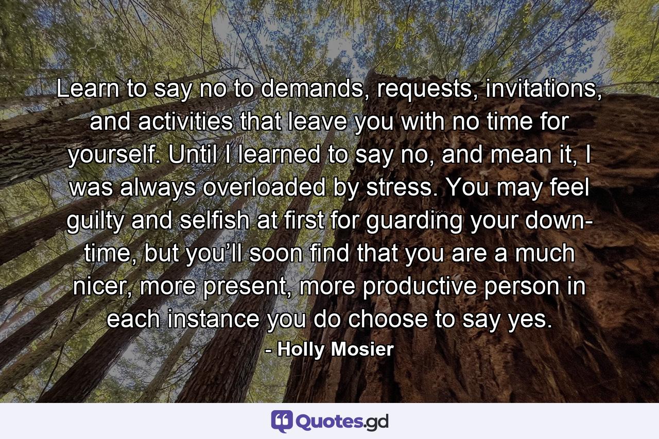 Learn to say no to demands, requests, invitations, and activities that leave you with no time for yourself. Until I learned to say no, and mean it, I was always overloaded by stress. You may feel guilty and selfish at first for guarding your down- time, but you’ll soon find that you are a much nicer, more present, more productive person in each instance you do choose to say yes. - Quote by Holly Mosier