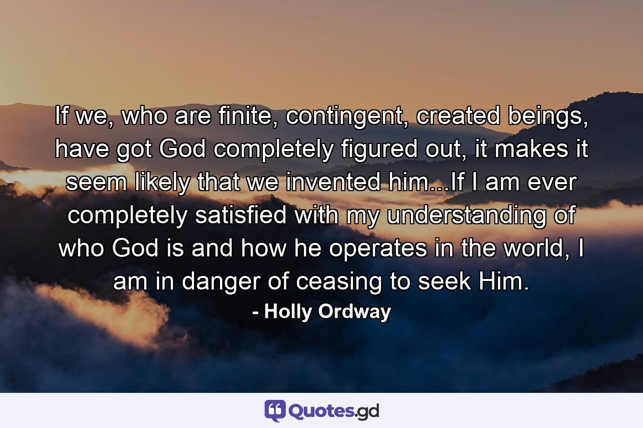 If we, who are finite, contingent, created beings, have got God completely figured out, it makes it seem likely that we invented him...If I am ever completely satisfied with my understanding of who God is and how he operates in the world, I am in danger of ceasing to seek Him. - Quote by Holly Ordway