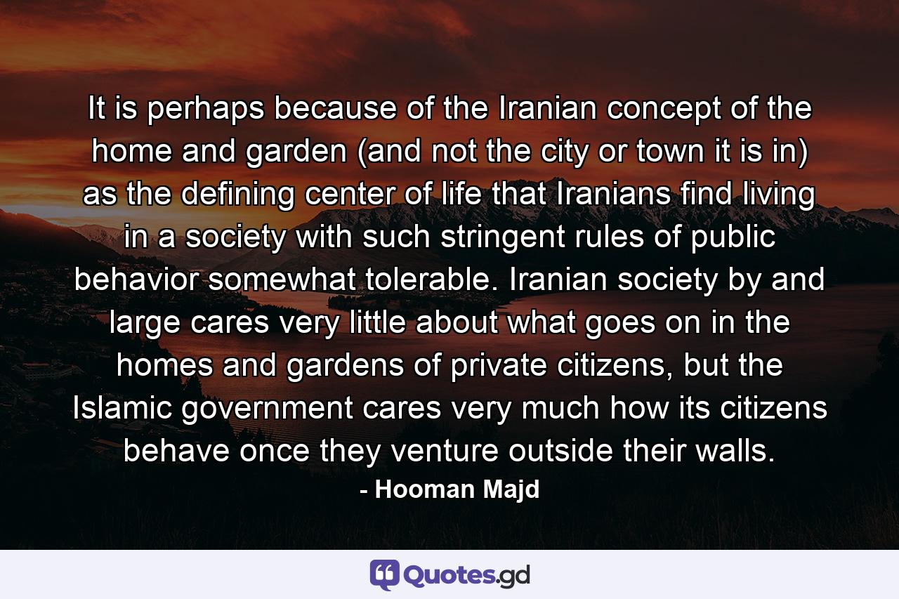 It is perhaps because of the Iranian concept of the home and garden (and not the city or town it is in) as the defining center of life that Iranians find living in a society with such stringent rules of public behavior somewhat tolerable. Iranian society by and large cares very little about what goes on in the homes and gardens of private citizens, but the Islamic government cares very much how its citizens behave once they venture outside their walls. - Quote by Hooman Majd