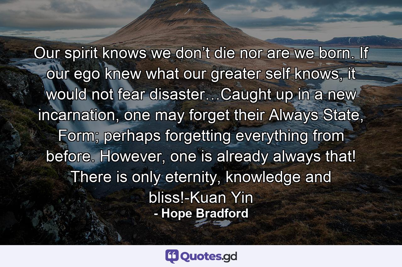 Our spirit knows we don’t die nor are we born. If our ego knew what our greater self knows, it would not fear disaster…Caught up in a new incarnation, one may forget their Always State, Form; perhaps forgetting everything from before. However, one is already always that! There is only eternity, knowledge and bliss!-Kuan Yin - Quote by Hope Bradford