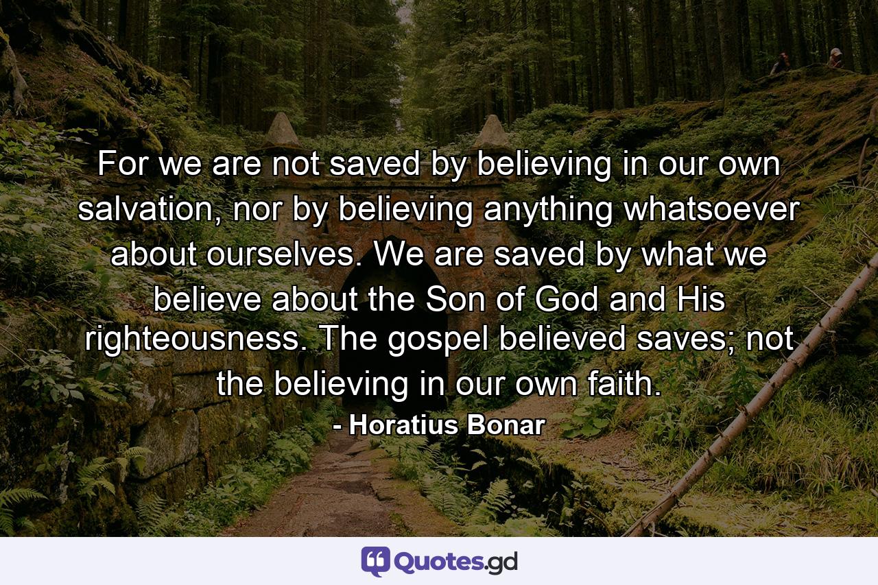 For we are not saved by believing in our own salvation, nor by believing anything whatsoever about ourselves. We are saved by what we believe about the Son of God and His righteousness. The gospel believed saves; not the believing in our own faith. - Quote by Horatius Bonar