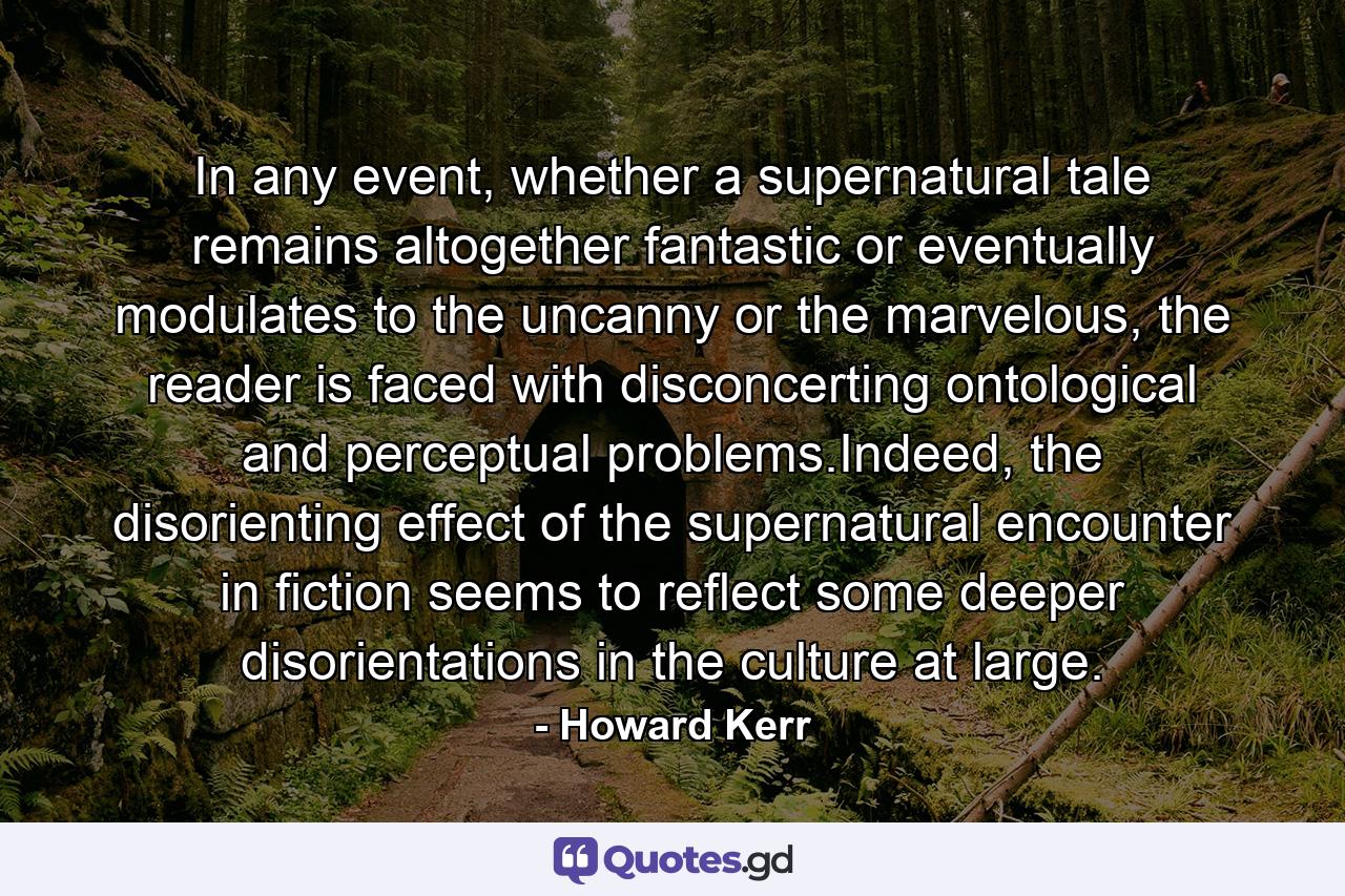 In any event, whether a supernatural tale remains altogether fantastic or eventually modulates to the uncanny or the marvelous, the reader is faced with disconcerting ontological and perceptual problems.Indeed, the disorienting effect of the supernatural encounter in fiction seems to reflect some deeper disorientations in the culture at large. - Quote by Howard Kerr