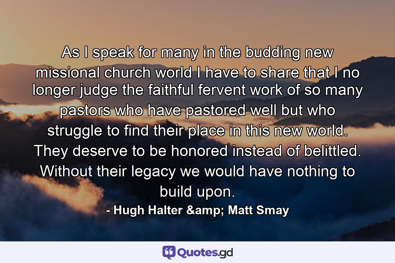 As I speak for many in the budding new missional church world I have to share that I no longer judge the faithful fervent work of so many pastors who have pastored well but who struggle to find their place in this new world. They deserve to be honored instead of belittled. Without their legacy we would have nothing to build upon. - Quote by Hugh Halter & Matt Smay