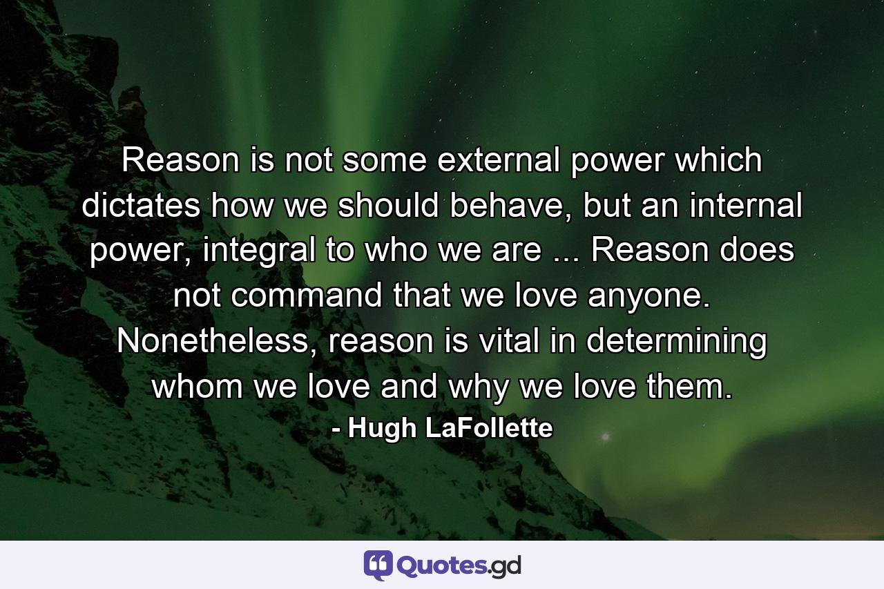 Reason is not some external power which dictates how we should behave, but an internal power, integral to who we are ... Reason does not command that we love anyone. Nonetheless, reason is vital in determining whom we love and why we love them. - Quote by Hugh LaFollette