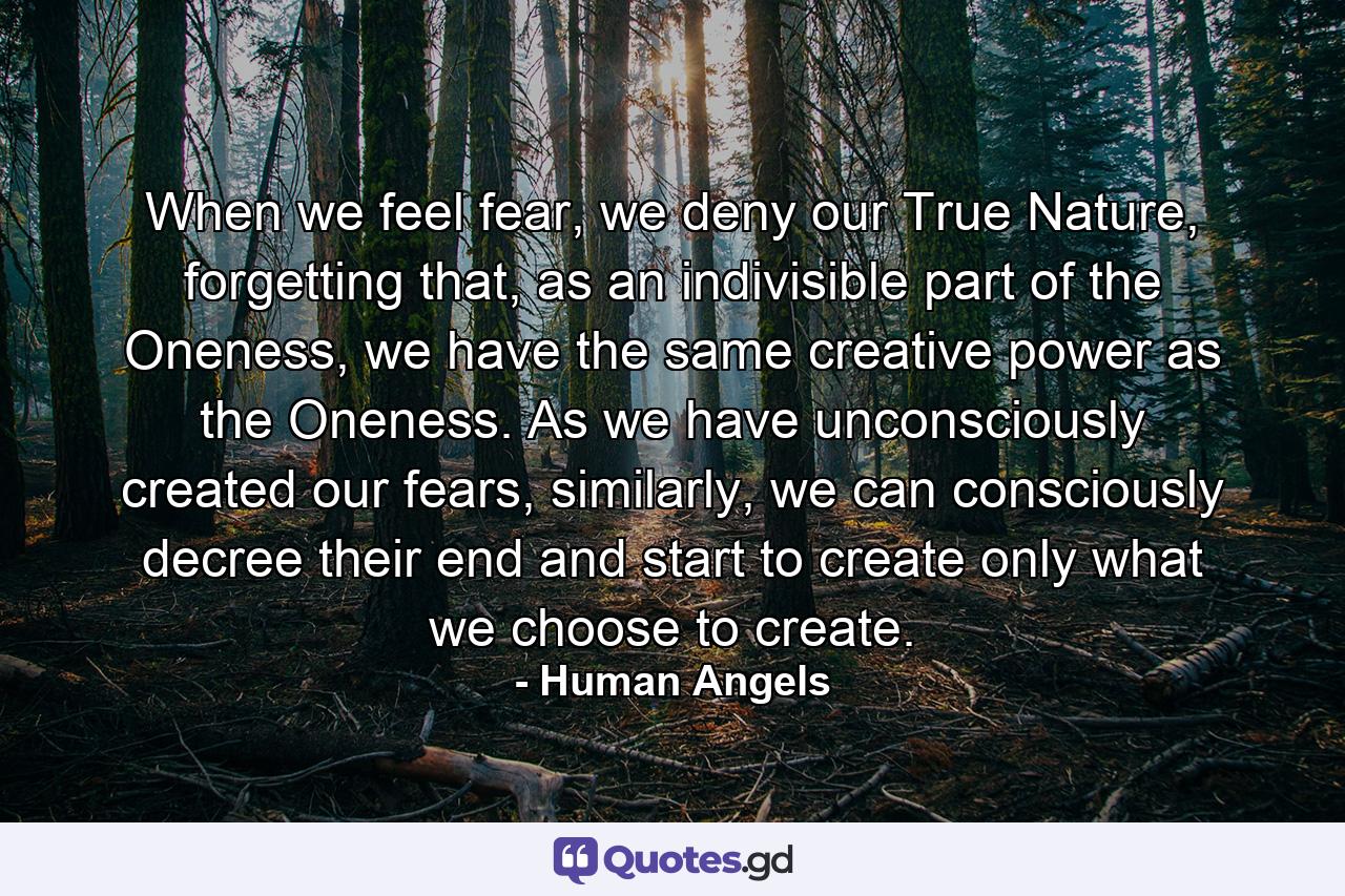 When we feel fear, we deny our True Nature, forgetting that, as an indivisible part of the Oneness, we have the same creative power as the Oneness. As we have unconsciously created our fears, similarly, we can consciously decree their end and start to create only what we choose to create. - Quote by Human Angels