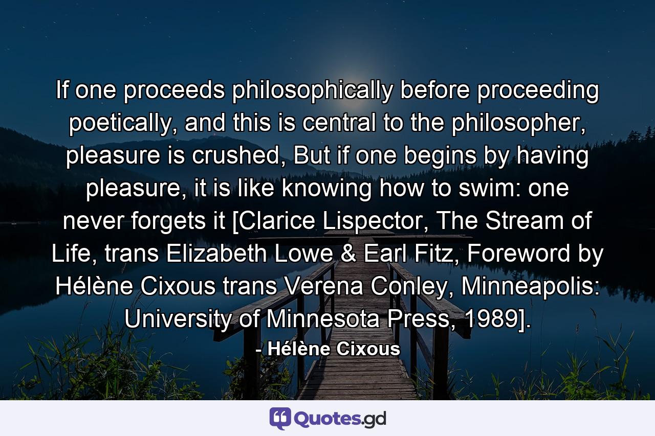 If one proceeds philosophically before proceeding poetically, and this is central to the philosopher, pleasure is crushed, But if one begins by having pleasure, it is like knowing how to swim: one never forgets it [Clarice Lispector, The Stream of Life, trans Elizabeth Lowe & Earl Fitz, Foreword by Hélène Cixous trans Verena Conley, Minneapolis: University of Minnesota Press, 1989]. - Quote by Hélène Cixous