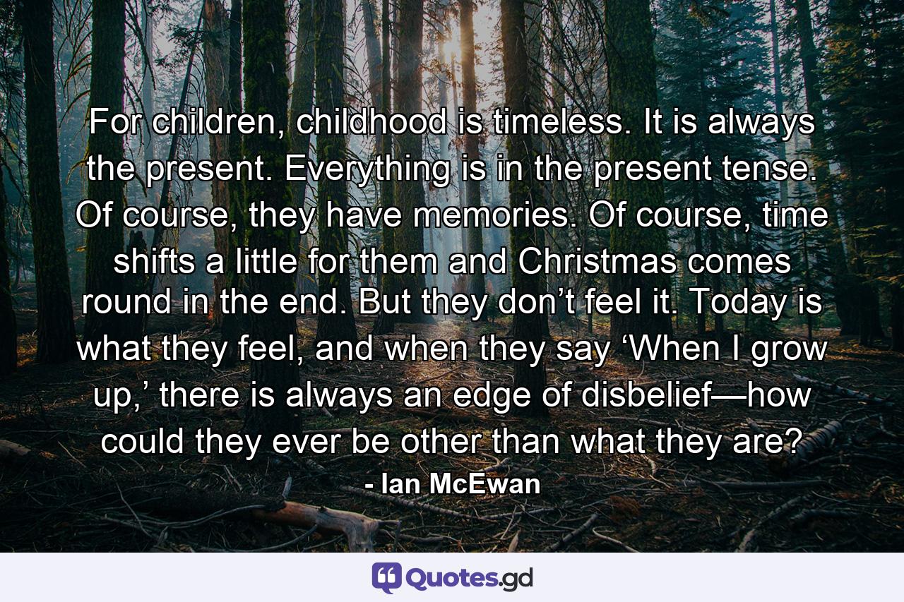 For children, childhood is timeless. It is always the present. Everything is in the present tense. Of course, they have memories. Of course, time shifts a little for them and Christmas comes round in the end. But they don’t feel it. Today is what they feel, and when they say ‘When I grow up,’ there is always an edge of disbelief—how could they ever be other than what they are? - Quote by Ian McEwan