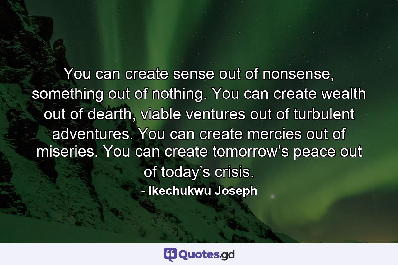 You can create sense out of nonsense, something out of nothing. You can create wealth out of dearth, viable ventures out of turbulent adventures. You can create mercies out of miseries. You can create tomorrow’s peace out of today’s crisis. - Quote by Ikechukwu Joseph