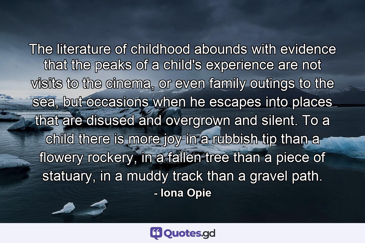 The literature of childhood abounds with evidence that the peaks of a child's experience are not visits to the cinema, or even family outings to the sea, but occasions when he escapes into places that are disused and overgrown and silent. To a child there is more joy in a rubbish tip than a flowery rockery, in a fallen tree than a piece of statuary, in a muddy track than a gravel path. - Quote by Iona Opie