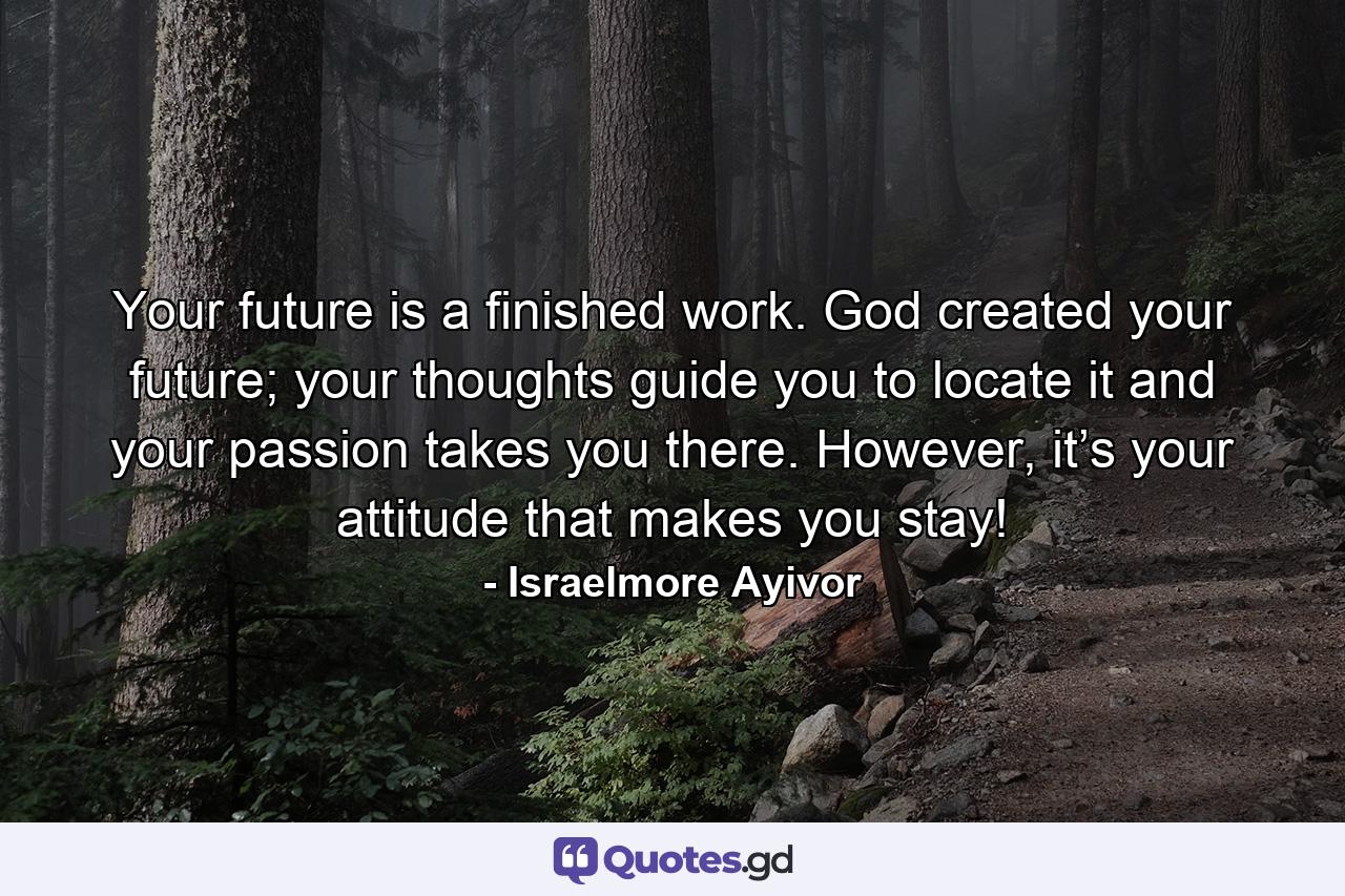 Your future is a finished work. God created your future; your thoughts guide you to locate it and your passion takes you there. However, it’s your attitude that makes you stay! - Quote by Israelmore Ayivor