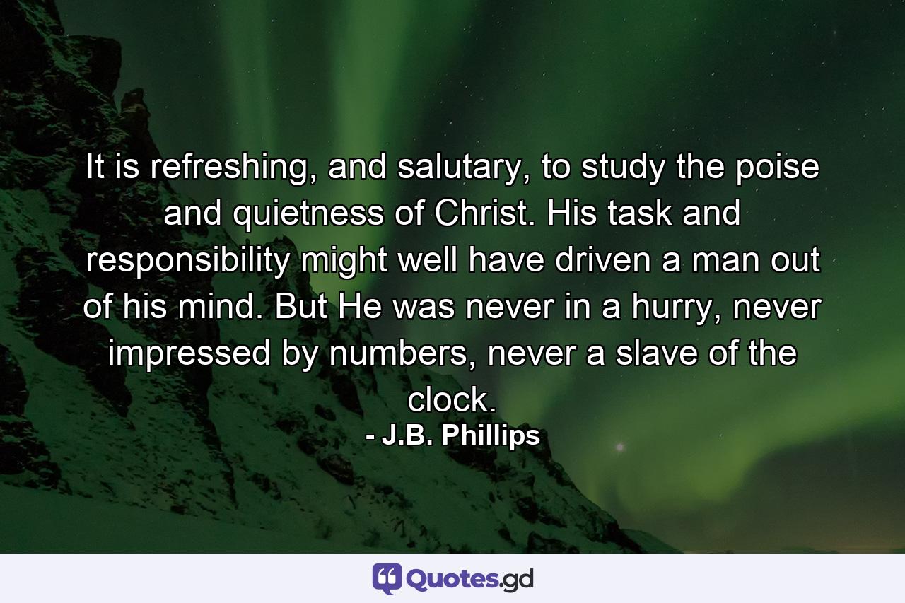 It is refreshing, and salutary, to study the poise and quietness of Christ. His task and responsibility might well have driven a man out of his mind. But He was never in a hurry, never impressed by numbers, never a slave of the clock. - Quote by J.B. Phillips