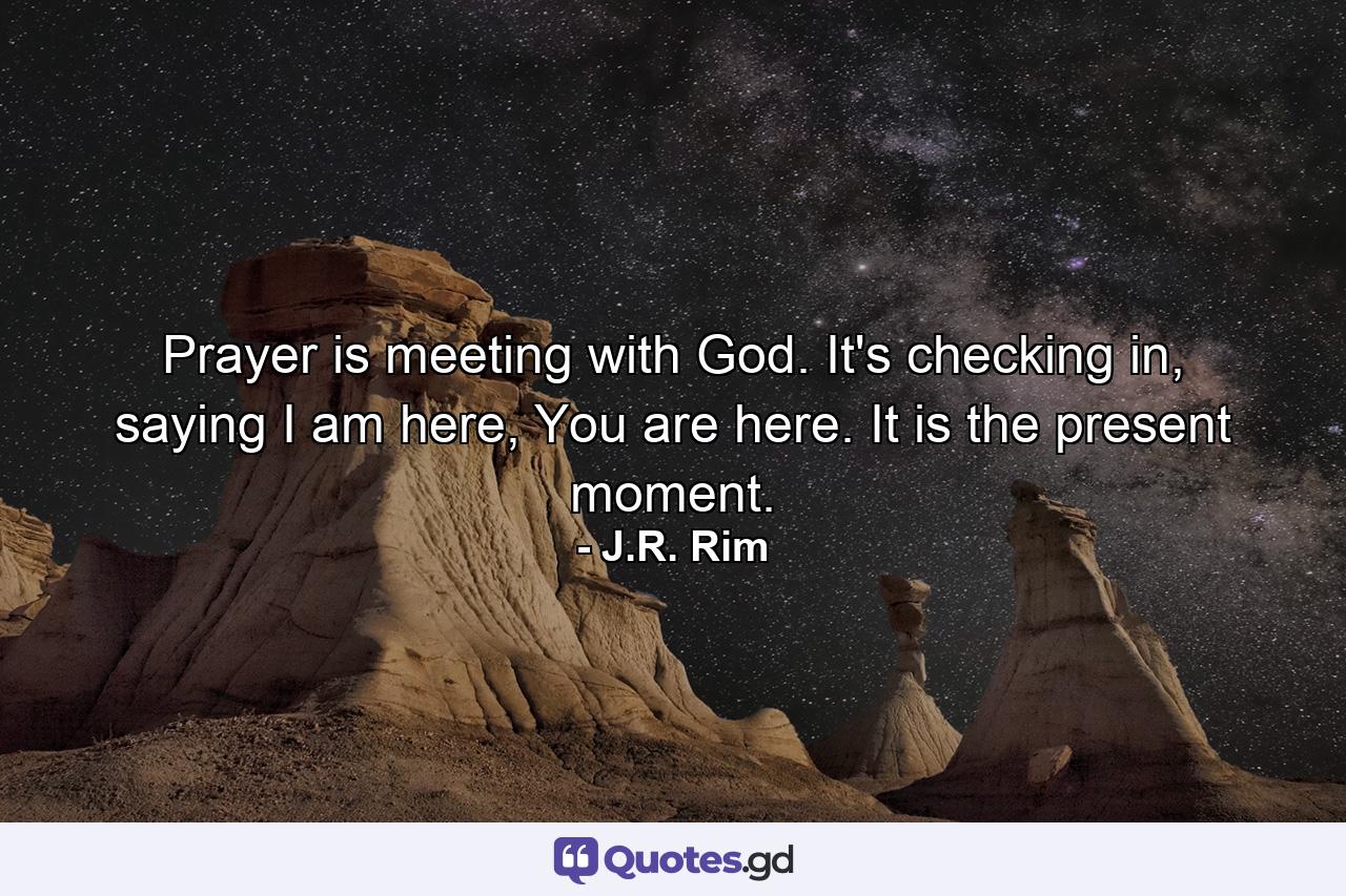 Prayer is meeting with God. It's checking in, saying I am here, You are here. It is the present moment. - Quote by J.R. Rim