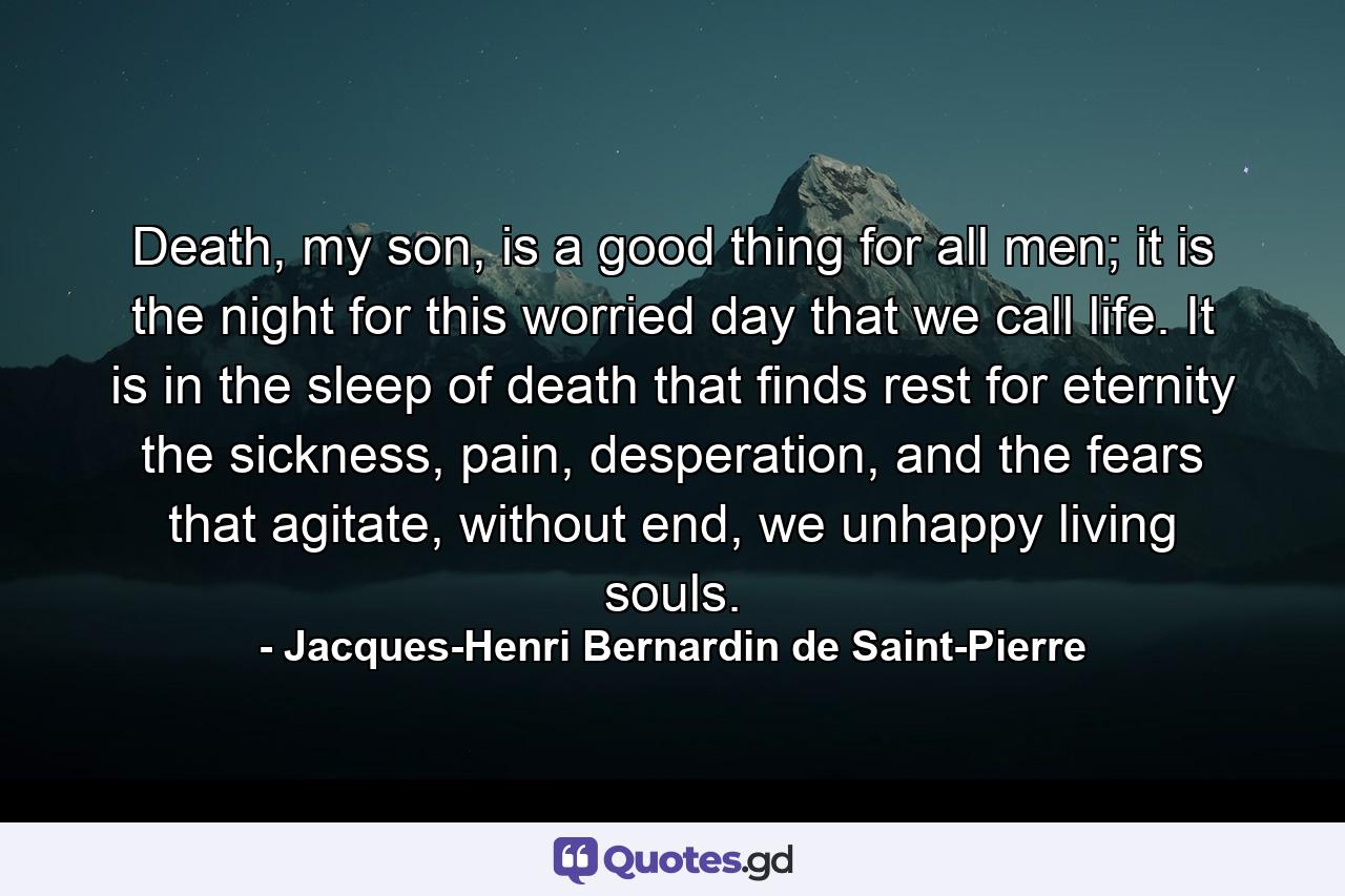 Death, my son, is a good thing for all men; it is the night for this worried day that we call life. It is in the sleep of death that finds rest for eternity the sickness, pain, desperation, and the fears that agitate, without end, we unhappy living souls. - Quote by Jacques-Henri Bernardin de Saint-Pierre