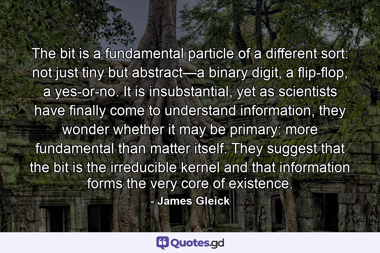 The bit is a fundamental particle of a different sort: not just tiny but abstract—a binary digit, a flip-flop, a yes-or-no. It is insubstantial, yet as scientists have finally come to understand information, they wonder whether it may be primary: more fundamental than matter itself. They suggest that the bit is the irreducible kernel and that information forms the very core of existence. - Quote by James Gleick