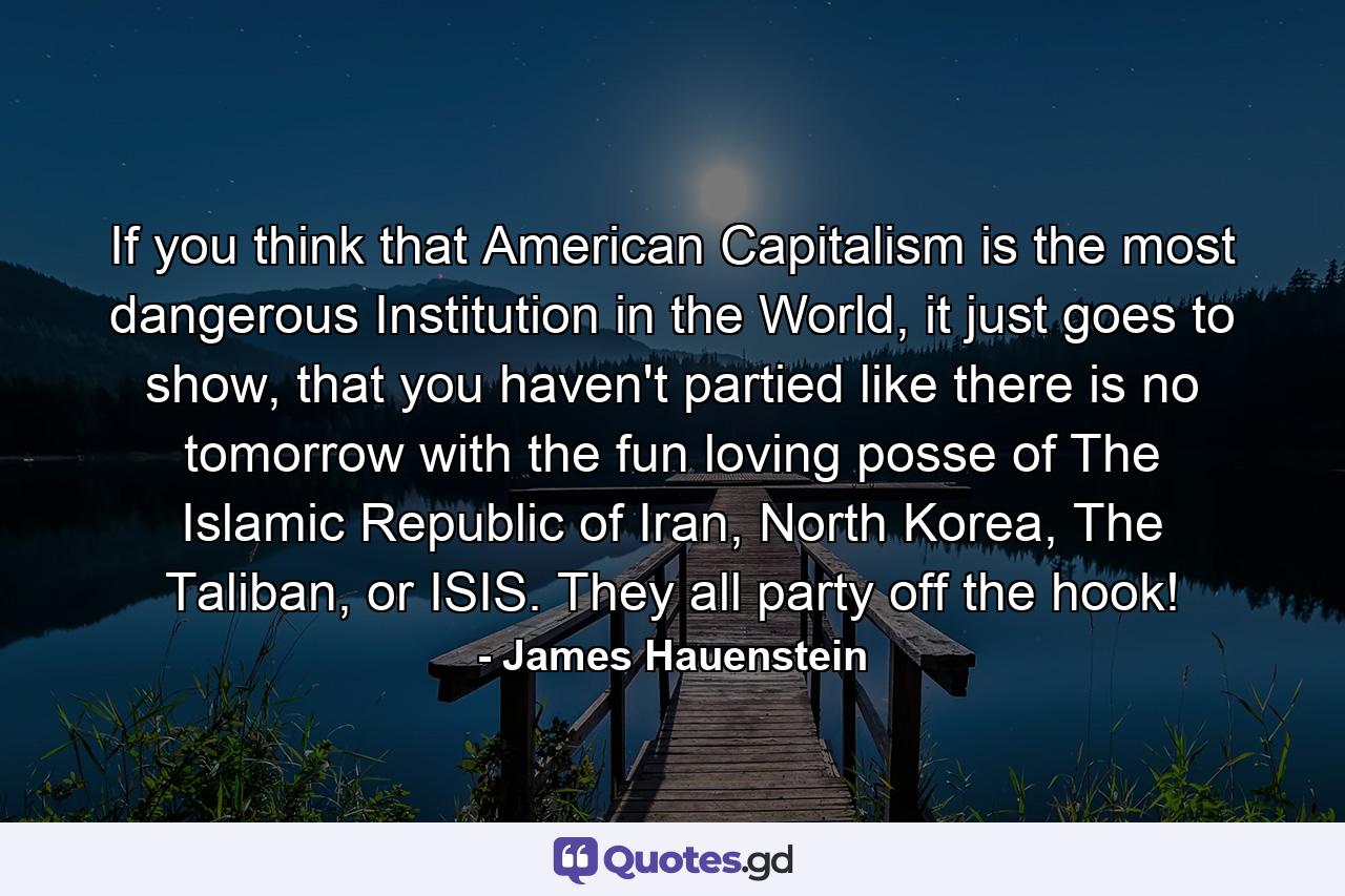 If you think that American Capitalism is the most dangerous Institution in the World, it just goes to show, that you haven't partied like there is no tomorrow with the fun loving posse of The Islamic Republic of Iran, North Korea, The Taliban, or ISIS. They all party off the hook! - Quote by James Hauenstein