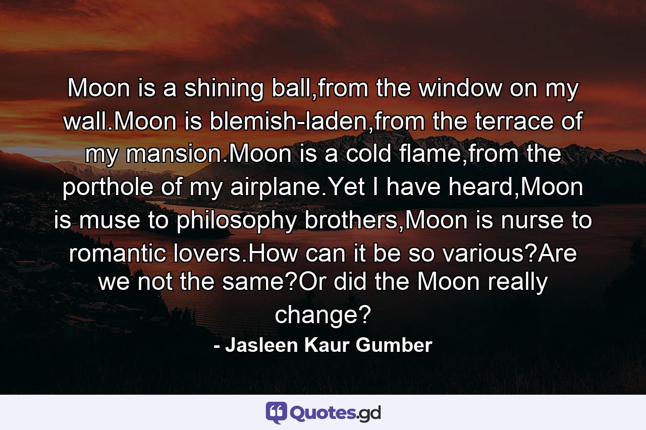 Moon is a shining ball,from the window on my wall.Moon is blemish-laden,from the terrace of my mansion.Moon is a cold flame,from the porthole of my airplane.Yet I have heard,Moon is muse to philosophy brothers,Moon is nurse to romantic lovers.How can it be so various?Are we not the same?Or did the Moon really change? - Quote by Jasleen Kaur Gumber