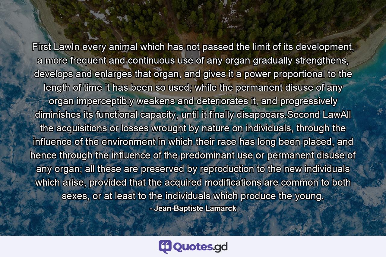 First LawIn every animal which has not passed the limit of its development, a more frequent and continuous use of any organ gradually strengthens, develops and enlarges that organ, and gives it a power proportional to the length of time it has been so used; while the permanent disuse of any organ imperceptibly weakens and deteriorates it, and progressively diminishes its functional capacity, until it finally disappears.Second LawAll the acquisitions or losses wrought by nature on individuals, through the influence of the environment in which their race has long been placed, and hence through the influence of the predominant use or permanent disuse of any organ; all these are preserved by reproduction to the new individuals which arise, provided that the acquired modifications are common to both sexes, or at least to the individuals which produce the young. - Quote by Jean-Baptiste Lamarck