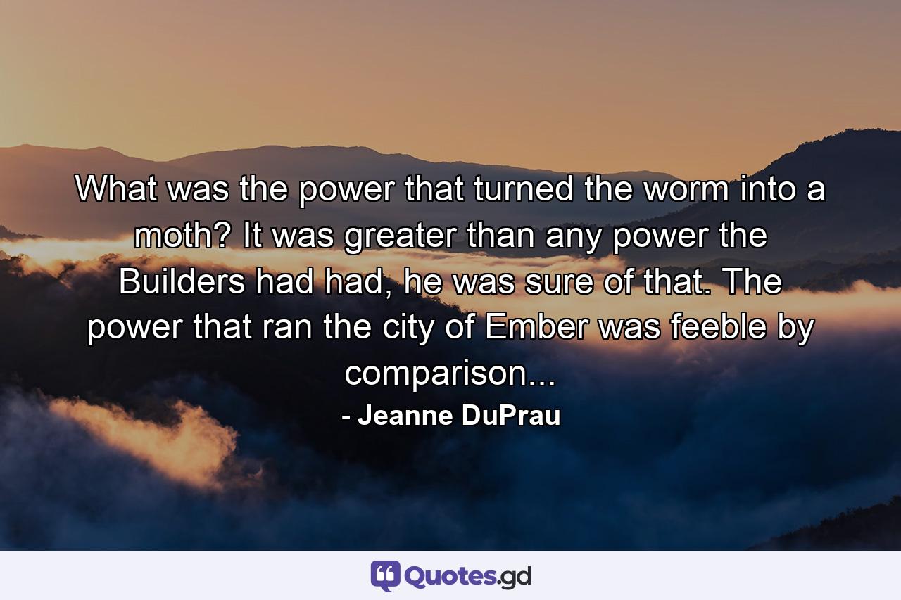 What was the power that turned the worm into a moth? It was greater than any power the Builders had had, he was sure of that. The power that ran the city of Ember was feeble by comparison... - Quote by Jeanne DuPrau