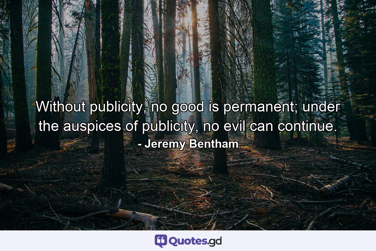 Without publicity, no good is permanent; under the auspices of publicity, no evil can continue. - Quote by Jeremy Bentham