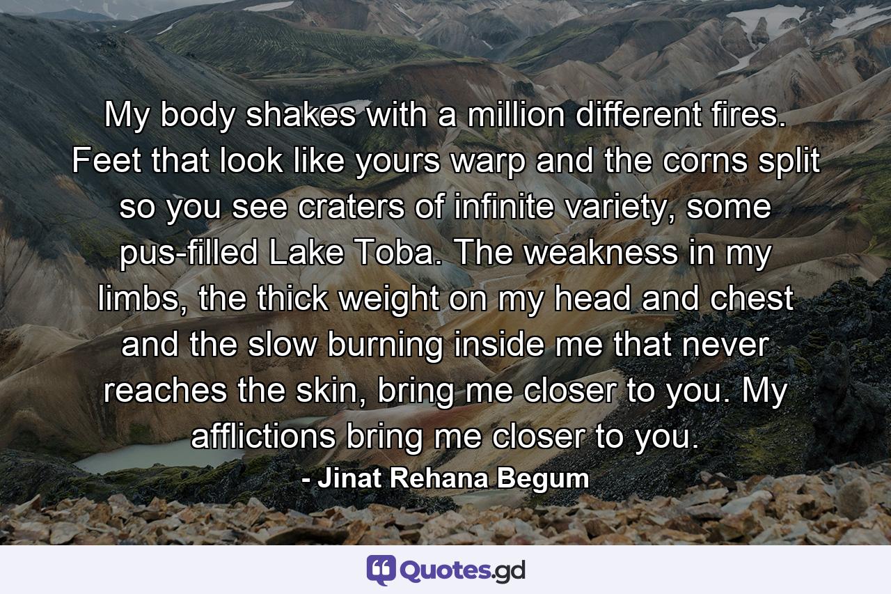 My body shakes with a million different fires. Feet that look like yours warp and the corns split so you see craters of infinite variety, some pus-filled Lake Toba. The weakness in my limbs, the thick weight on my head and chest and the slow burning inside me that never reaches the skin, bring me closer to you. My afflictions bring me closer to you. - Quote by Jinat Rehana Begum