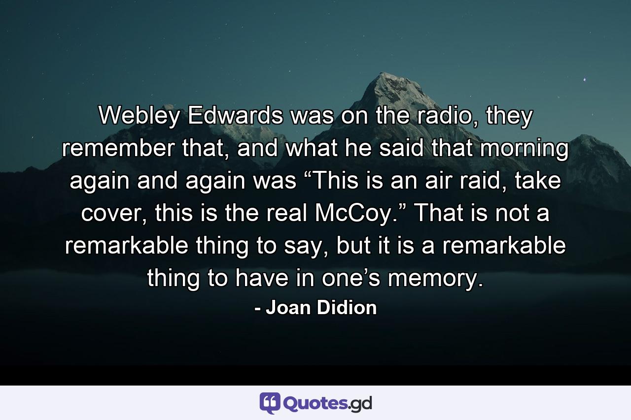 Webley Edwards was on the radio, they remember that, and what he said that morning again and again was “This is an air raid, take cover, this is the real McCoy.” That is not a remarkable thing to say, but it is a remarkable thing to have in one’s memory. - Quote by Joan Didion