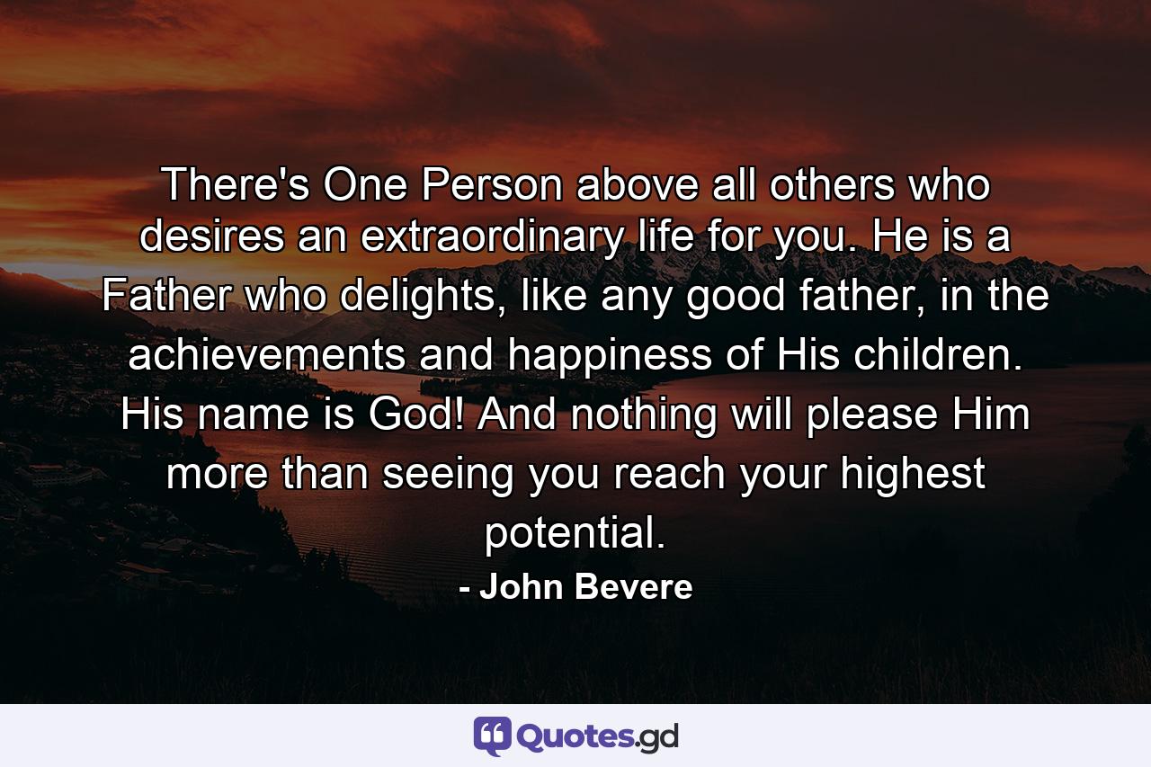 There's One Person above all others who desires an extraordinary life for you. He is a Father who delights, like any good father, in the achievements and happiness of His children. His name is God! And nothing will please Him more than seeing you reach your highest potential. - Quote by John Bevere