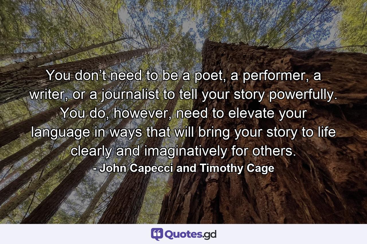 You don’t need to be a poet, a performer, a writer, or a journalist to tell your story powerfully. You do, however, need to elevate your language in ways that will bring your story to life clearly and imaginatively for others. - Quote by John Capecci and Timothy Cage