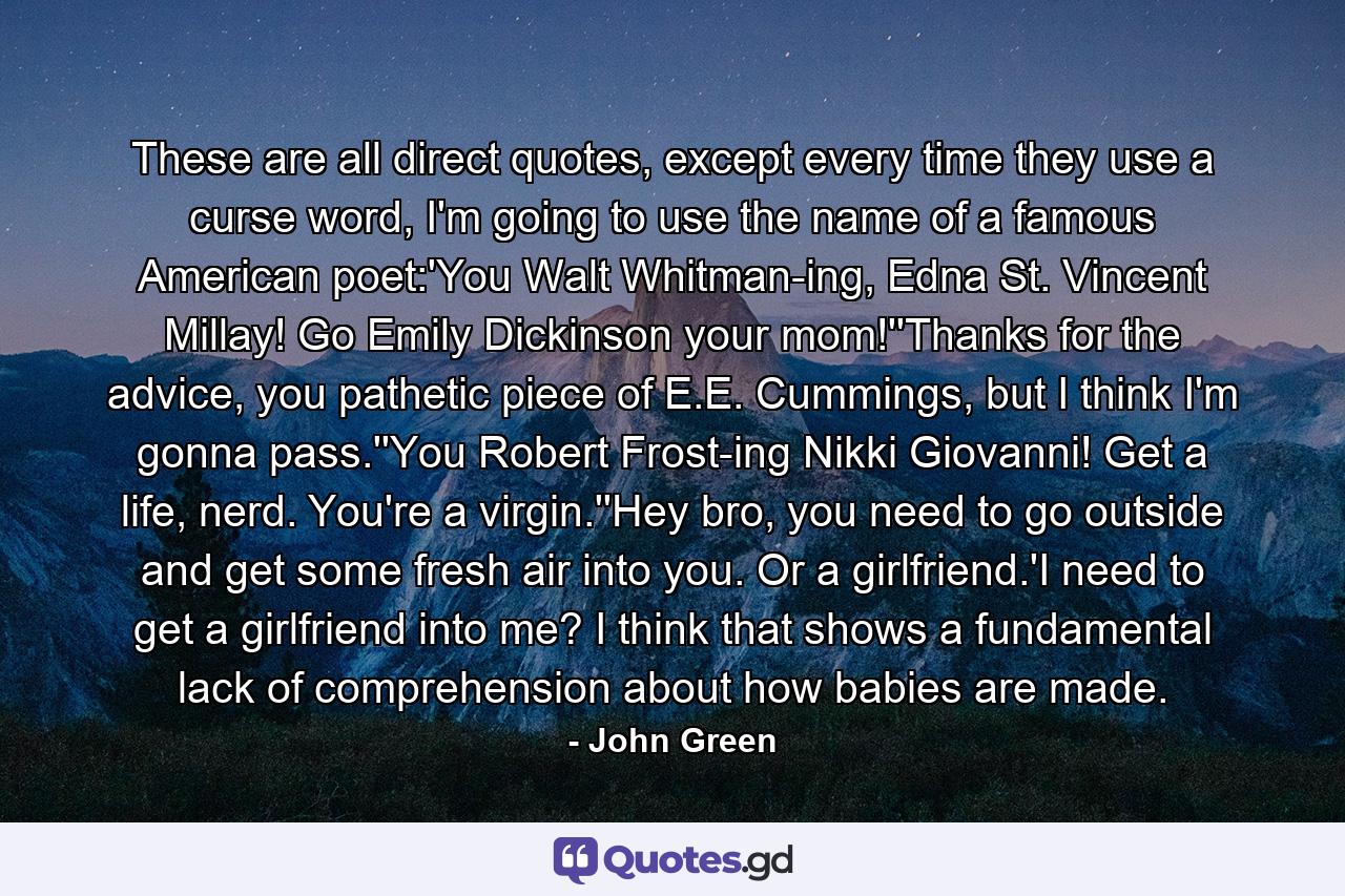 These are all direct quotes, except every time they use a curse word, I'm going to use the name of a famous American poet:'You Walt Whitman-ing, Edna St. Vincent Millay! Go Emily Dickinson your mom!''Thanks for the advice, you pathetic piece of E.E. Cummings, but I think I'm gonna pass.''You Robert Frost-ing Nikki Giovanni! Get a life, nerd. You're a virgin.''Hey bro, you need to go outside and get some fresh air into you. Or a girlfriend.'I need to get a girlfriend into me? I think that shows a fundamental lack of comprehension about how babies are made. - Quote by John Green