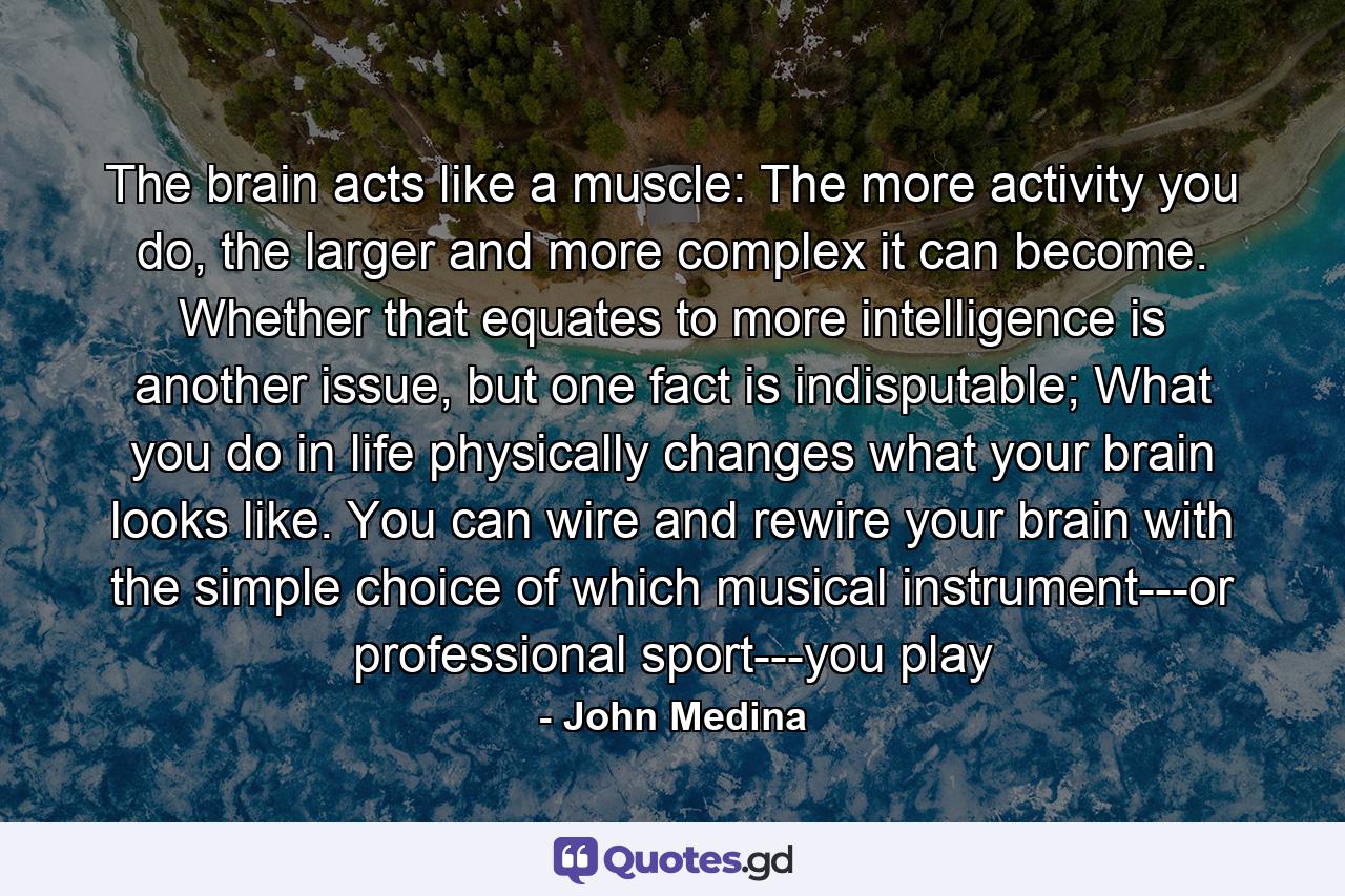 The brain acts like a muscle: The more activity you do, the larger and more complex it can become. Whether that equates to more intelligence is another issue, but one fact is indisputable; What you do in life physically changes what your brain looks like. You can wire and rewire your brain with the simple choice of which musical instrument---or professional sport---you play - Quote by John Medina