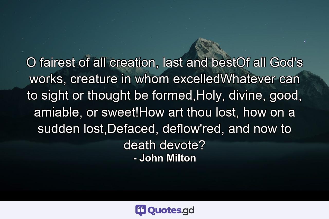 O fairest of all creation, last and bestOf all God's works, creature in whom excelledWhatever can to sight or thought be formed,Holy, divine, good, amiable, or sweet!How art thou lost, how on a sudden lost,Defaced, deflow'red, and now to death devote? - Quote by John Milton