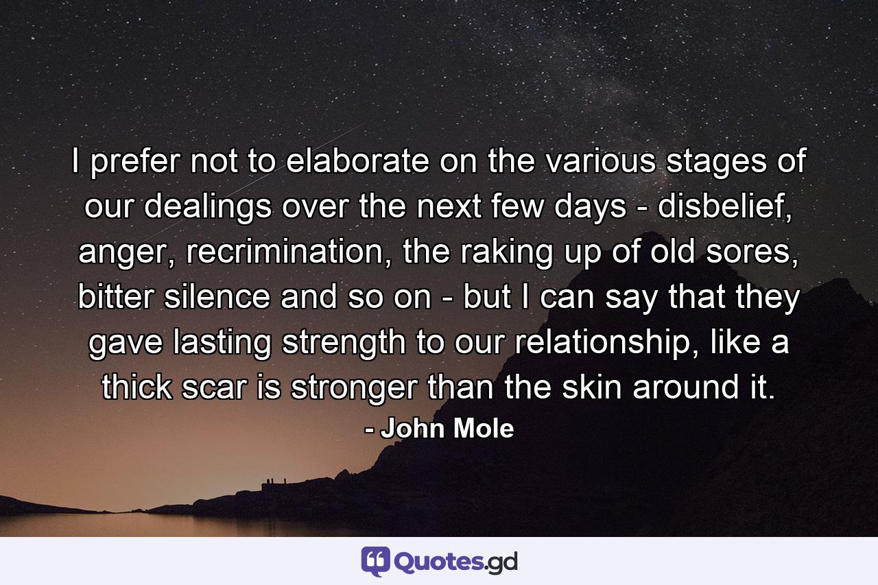 I prefer not to elaborate on the various stages of our dealings over the next few days - disbelief, anger, recrimination, the raking up of old sores, bitter silence and so on - but I can say that they gave lasting strength to our relationship, like a thick scar is stronger than the skin around it. - Quote by John Mole