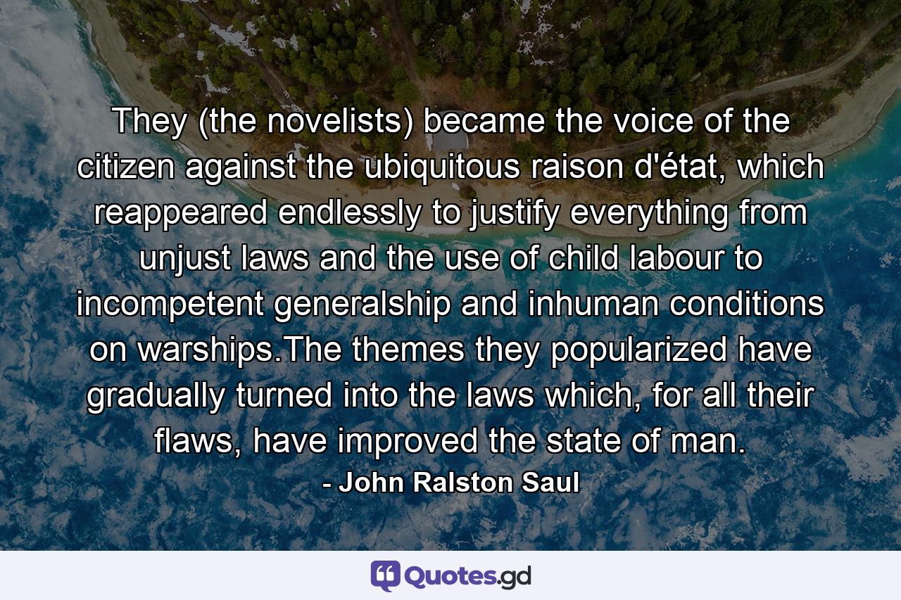 They (the novelists) became the voice of the citizen against the ubiquitous raison d'état, which reappeared endlessly to justify everything from unjust laws and the use of child labour to incompetent generalship and inhuman conditions on warships.The themes they popularized have gradually turned into the laws which, for all their flaws, have improved the state of man. - Quote by John Ralston Saul