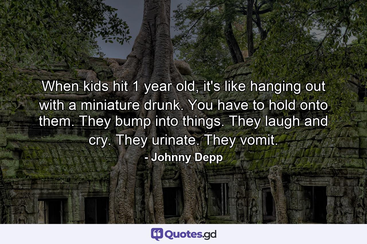 When kids hit 1 year old, it's like hanging out with a miniature drunk. You have to hold onto them. They bump into things. They laugh and cry. They urinate. They vomit. - Quote by Johnny Depp